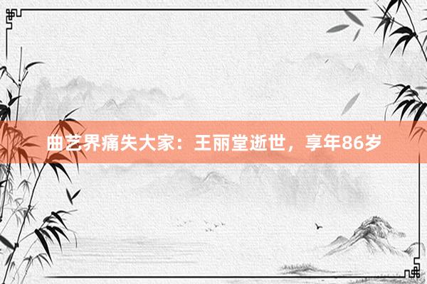 曲艺界痛失大家：王丽堂逝世，享年86岁