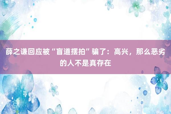 薛之谦回应被“盲道摆拍”骗了：高兴，那么恶劣的人不是真存在