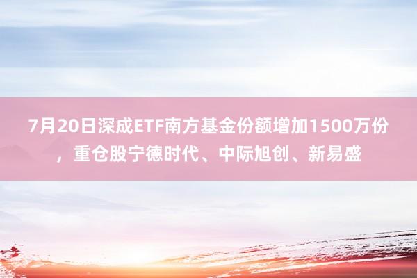 7月20日深成ETF南方基金份额增加1500万份，重仓股宁德时代、中际旭创、新易盛