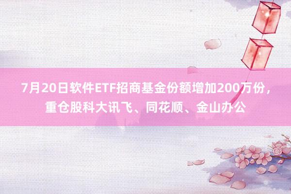 7月20日软件ETF招商基金份额增加200万份，重仓股科大讯飞、同花顺、金山办公