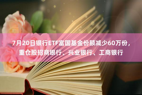 7月20日银行ETF富国基金份额减少60万份，重仓股招商银行、兴业银行、工商银行