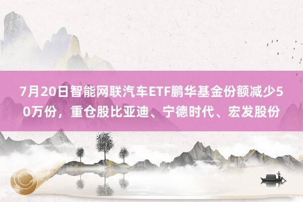 7月20日智能网联汽车ETF鹏华基金份额减少50万份，重仓股比亚迪、宁德时代、宏发股份