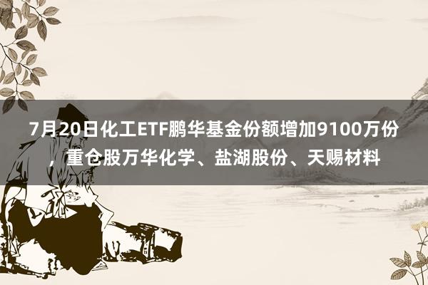 7月20日化工ETF鹏华基金份额增加9100万份，重仓股万华化学、盐湖股份、天赐材料