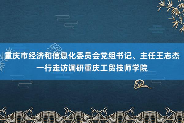 重庆市经济和信息化委员会党组书记、主任王志杰一行走访调研重庆工贸技师学院